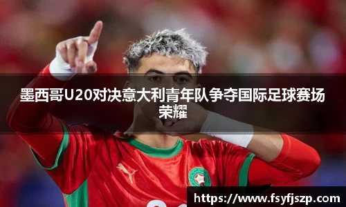 墨西哥U20对决意大利青年队争夺国际足球赛场荣耀