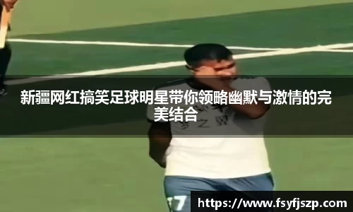 新疆网红搞笑足球明星带你领略幽默与激情的完美结合